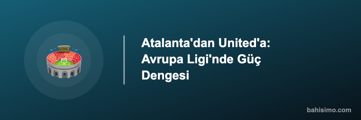 Atalanta'dan United'a: Avrupa Ligi'nde Güç Dengesi